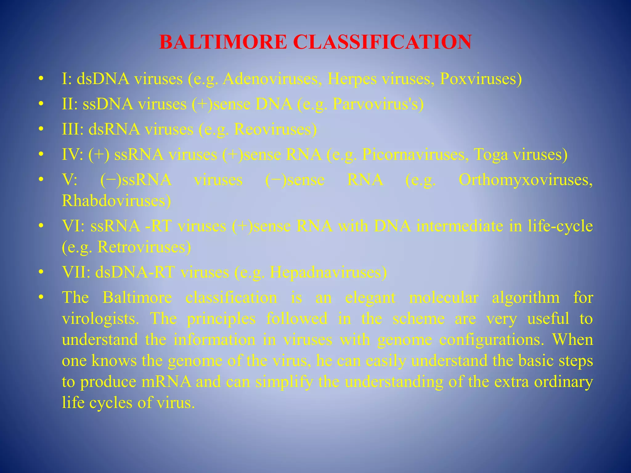 BALTIMORE CLASSIFICATION
• I: dsDNA viruses (e.g. Adenoviruses, Herpes viruses, Poxviruses)
• II: ssDNA viruses (+)sense DNA (e.g. Parvovirus's)
• III: dsRNA viruses (e.g. Reoviruses)
• IV: (+) ssRNA viruses (+)sense RNA (e.g. Picornaviruses, Toga viruses)
• V: (−)ssRNA viruses (−)sense RNA (e.g. Orthomyxoviruses,
Rhabdoviruses)
• VI: ssRNA -RT viruses (+)sense RNA with DNA intermediate in life-cycle
(e.g. Retroviruses)
• VII: dsDNA-RT viruses (e.g. Hepadnaviruses)
• The Baltimore classification is an elegant molecular algorithm for
virologists. The principles followed in the scheme are very useful to
understand the information in viruses with genome configurations. When
one knows the genome of the virus, he can easily understand the basic steps
to produce mRNA and can simplify the understanding of the extra ordinary
life cycles of virus.
 