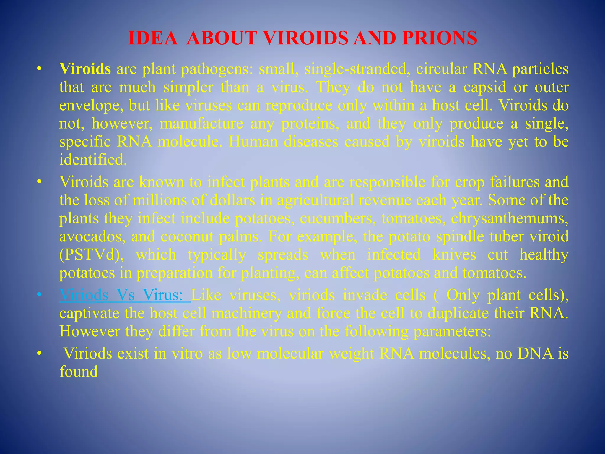 IDEA ABOUT VIROIDS AND PRIONS
• Viroids are plant pathogens: small, single-stranded, circular RNA particles
that are much simpler than a virus. They do not have a capsid or outer
envelope, but like viruses can reproduce only within a host cell. Viroids do
not, however, manufacture any proteins, and they only produce a single,
specific RNA molecule. Human diseases caused by viroids have yet to be
identified.
• Viroids are known to infect plants and are responsible for crop failures and
the loss of millions of dollars in agricultural revenue each year. Some of the
plants they infect include potatoes, cucumbers, tomatoes, chrysanthemums,
avocados, and coconut palms. For example, the potato spindle tuber viroid
(PSTVd), which typically spreads when infected knives cut healthy
potatoes in preparation for planting, can affect potatoes and tomatoes.
• Viriods Vs Virus: Like viruses, viriods invade cells ( Only plant cells),
captivate the host cell machinery and force the cell to duplicate their RNA.
However they differ from the virus on the following parameters:
• Viriods exist in vitro as low molecular weight RNA molecules, no DNA is
found
 