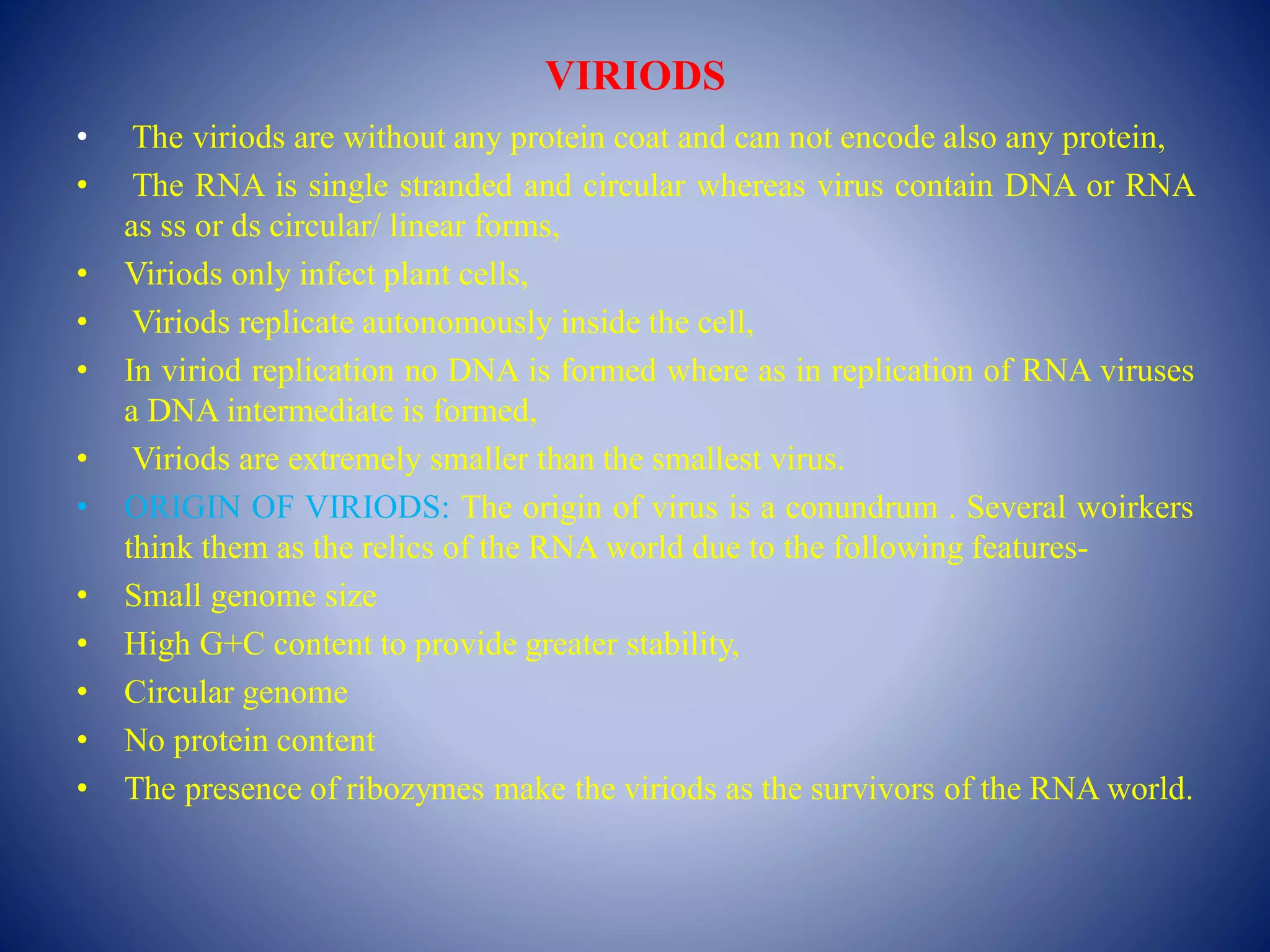 VIRIODS
• The viriods are without any protein coat and can not encode also any protein,
• The RNA is single stranded and circular whereas virus contain DNA or RNA
as ss or ds circular/ linear forms,
• Viriods only infect plant cells,
• Viriods replicate autonomously inside the cell,
• In viriod replication no DNA is formed where as in replication of RNA viruses
a DNA intermediate is formed,
• Viriods are extremely smaller than the smallest virus.
• ORIGIN OF VIRIODS: The origin of virus is a conundrum . Several woirkers
think them as the relics of the RNA world due to the following features-
• Small genome size
• High G+C content to provide greater stability,
• Circular genome
• No protein content
• The presence of ribozymes make the viriods as the survivors of the RNA world.
 