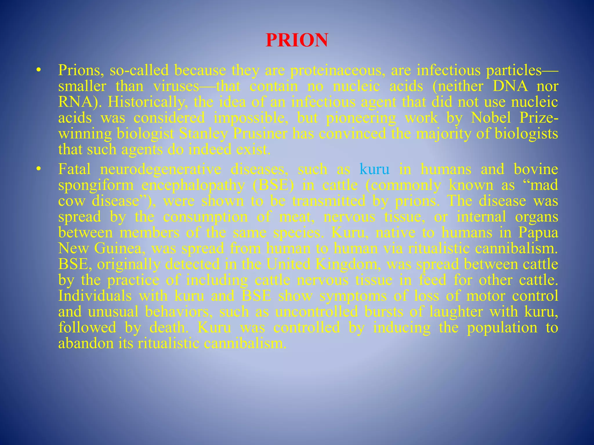 PRION
• Prions, so-called because they are proteinaceous, are infectious particles—
smaller than viruses—that contain no nucleic acids (neither DNA nor
RNA). Historically, the idea of an infectious agent that did not use nucleic
acids was considered impossible, but pioneering work by Nobel Prize-
winning biologist Stanley Prusiner has convinced the majority of biologists
that such agents do indeed exist.
• Fatal neurodegenerative diseases, such as kuru in humans and bovine
spongiform encephalopathy (BSE) in cattle (commonly known as “mad
cow disease”), were shown to be transmitted by prions. The disease was
spread by the consumption of meat, nervous tissue, or internal organs
between members of the same species. Kuru, native to humans in Papua
New Guinea, was spread from human to human via ritualistic cannibalism.
BSE, originally detected in the United Kingdom, was spread between cattle
by the practice of including cattle nervous tissue in feed for other cattle.
Individuals with kuru and BSE show symptoms of loss of motor control
and unusual behaviors, such as uncontrolled bursts of laughter with kuru,
followed by death. Kuru was controlled by inducing the population to
abandon its ritualistic cannibalism.
 