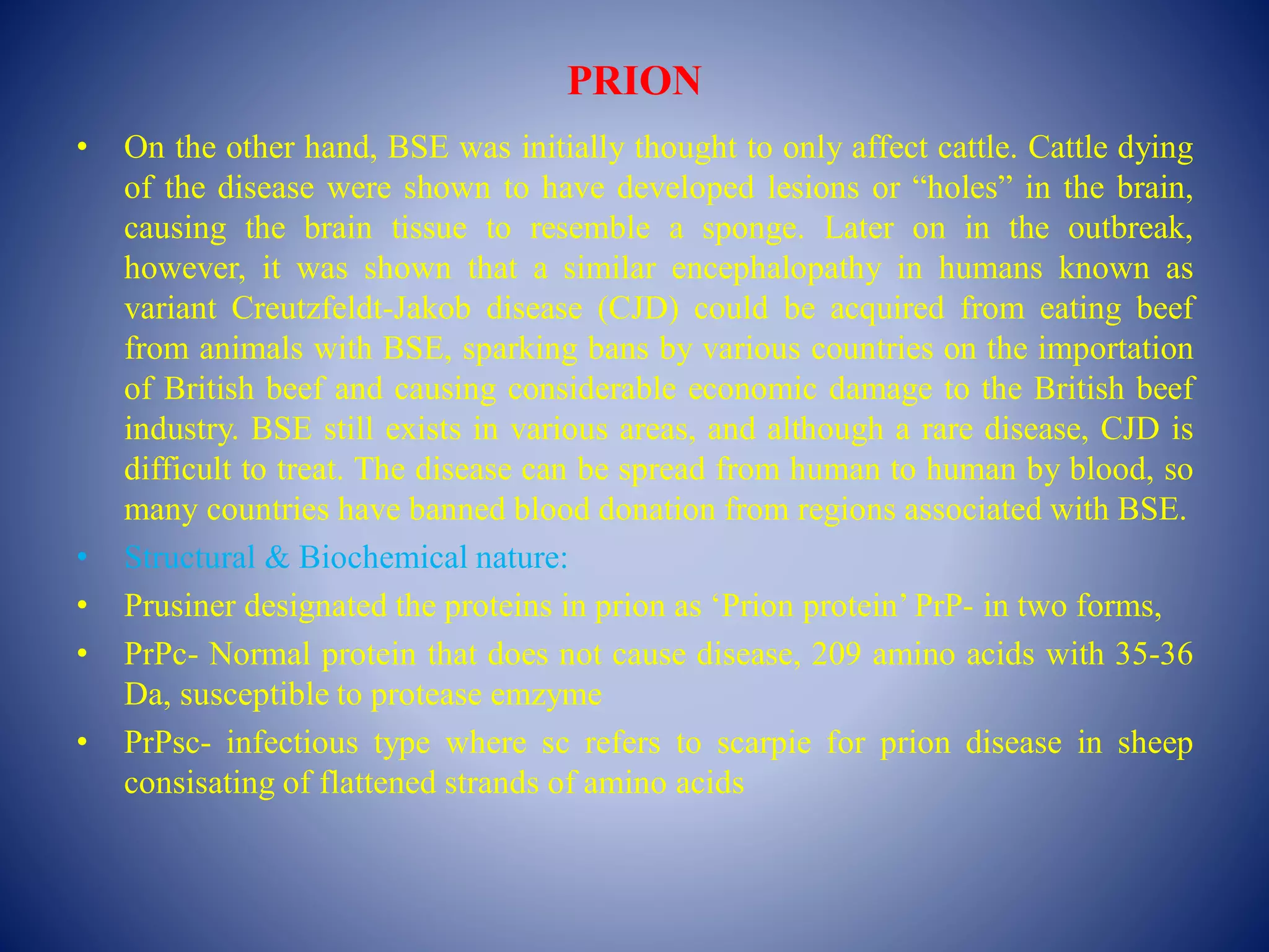PRION
• On the other hand, BSE was initially thought to only affect cattle. Cattle dying
of the disease were shown to have developed lesions or “holes” in the brain,
causing the brain tissue to resemble a sponge. Later on in the outbreak,
however, it was shown that a similar encephalopathy in humans known as
variant Creutzfeldt-Jakob disease (CJD) could be acquired from eating beef
from animals with BSE, sparking bans by various countries on the importation
of British beef and causing considerable economic damage to the British beef
industry. BSE still exists in various areas, and although a rare disease, CJD is
difficult to treat. The disease can be spread from human to human by blood, so
many countries have banned blood donation from regions associated with BSE.
• Structural & Biochemical nature:
• Prusiner designated the proteins in prion as ‘Prion protein’ PrP- in two forms,
• PrPc- Normal protein that does not cause disease, 209 amino acids with 35-36
Da, susceptible to protease emzyme
• PrPsc- infectious type where sc refers to scarpie for prion disease in sheep
consisating of flattened strands of amino acids
 