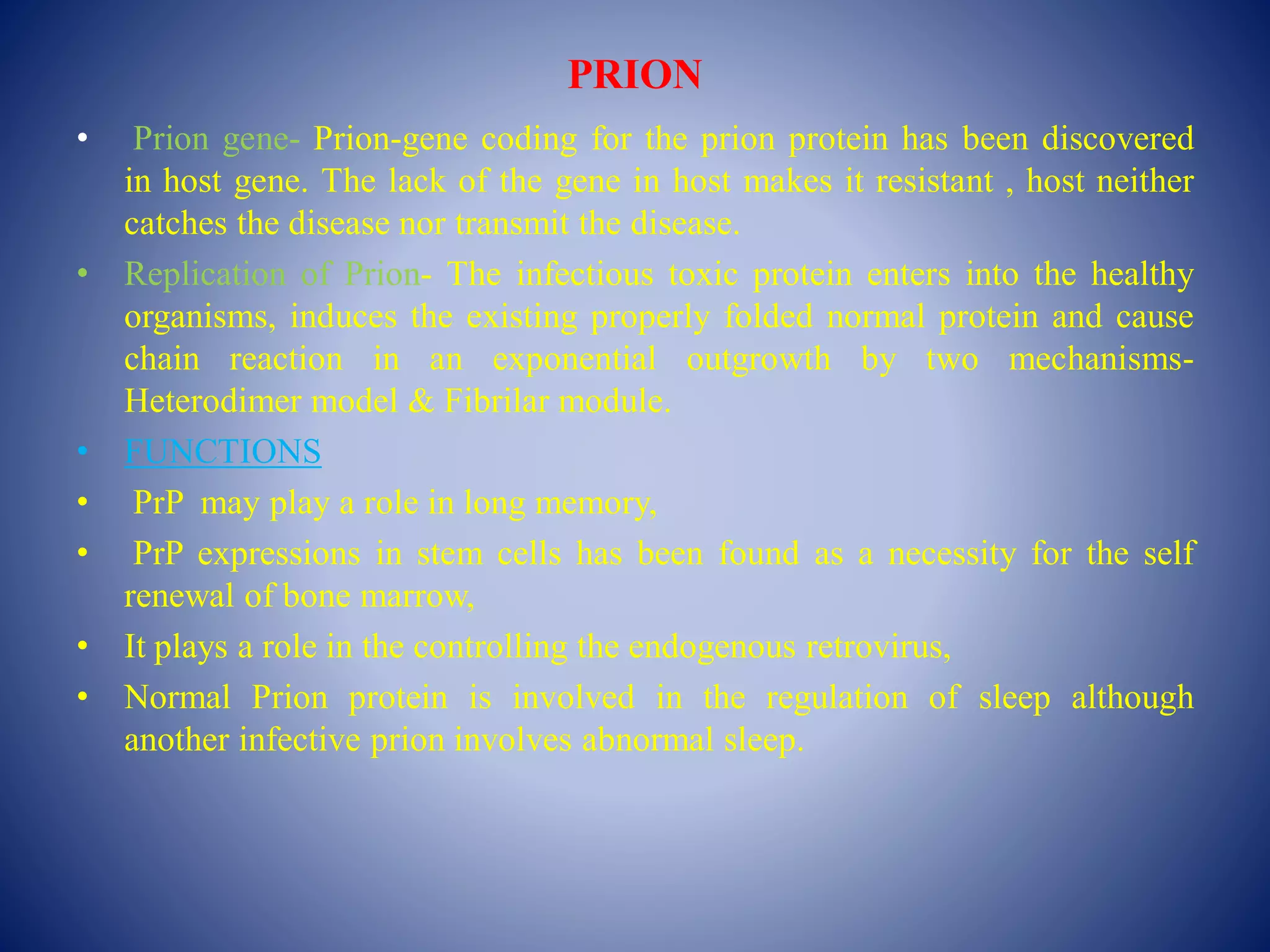 PRION
• Prion gene- Prion-gene coding for the prion protein has been discovered
in host gene. The lack of the gene in host makes it resistant , host neither
catches the disease nor transmit the disease.
• Replication of Prion- The infectious toxic protein enters into the healthy
organisms, induces the existing properly folded normal protein and cause
chain reaction in an exponential outgrowth by two mechanisms-
Heterodimer model & Fibrilar module.
• FUNCTIONS
• PrP may play a role in long memory,
• PrP expressions in stem cells has been found as a necessity for the self
renewal of bone marrow,
• It plays a role in the controlling the endogenous retrovirus,
• Normal Prion protein is involved in the regulation of sleep although
another infective prion involves abnormal sleep.
 
