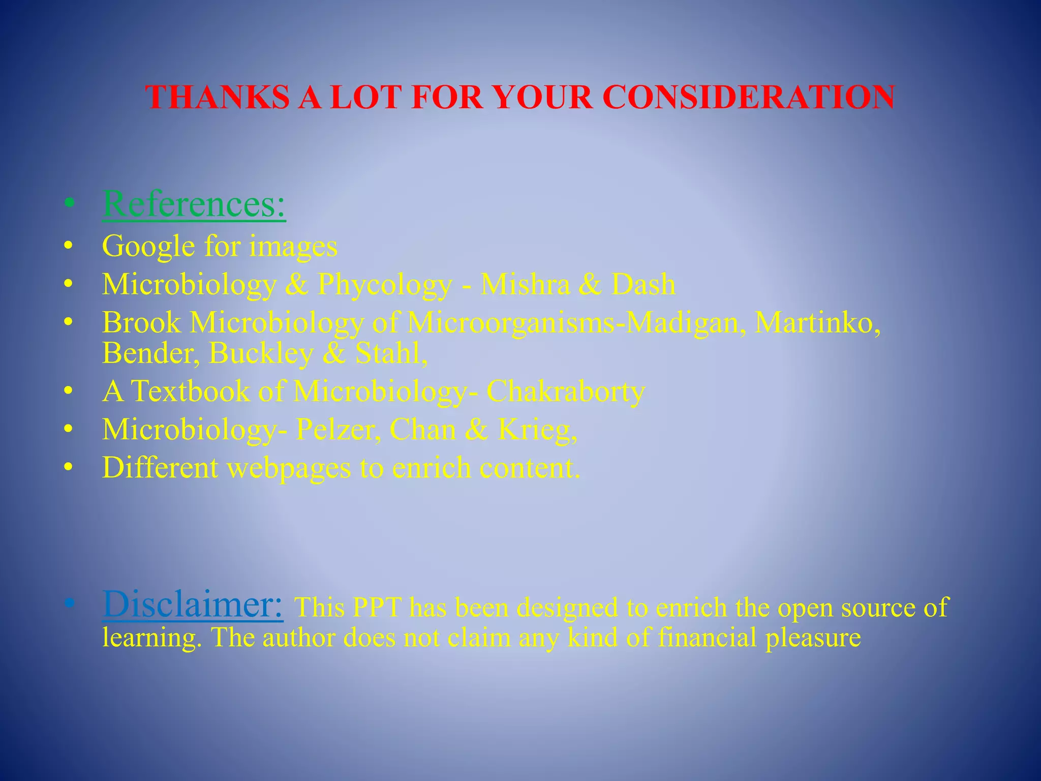 THANKS A LOT FOR YOUR CONSIDERATION
• References:
• Google for images
• Microbiology & Phycology - Mishra & Dash
• Brook Microbiology of Microorganisms-Madigan, Martinko,
Bender, Buckley & Stahl,
• A Textbook of Microbiology- Chakraborty
• Microbiology- Pelzer, Chan & Krieg,
• Different webpages to enrich content.
• Disclaimer: This PPT has been designed to enrich the open source of
learning. The author does not claim any kind of financial pleasure
 