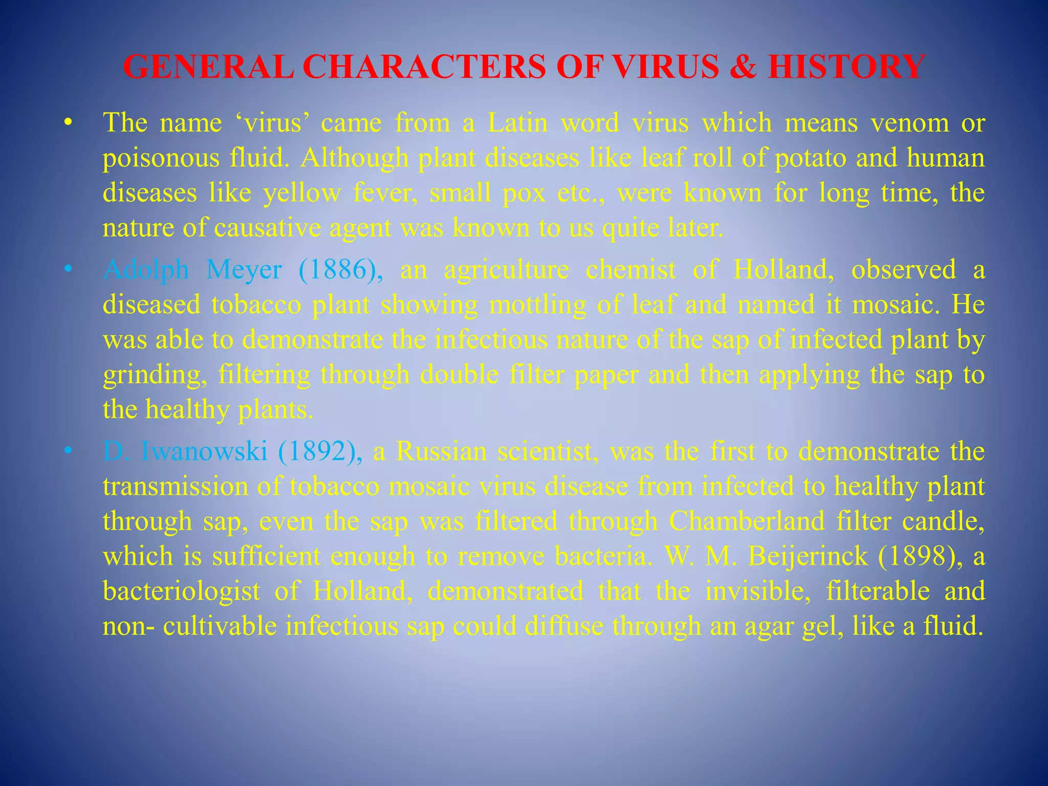 GENERAL CHARACTERS OF VIRUS & HISTORY
• The name ‘virus’ came from a Latin word virus which means venom or
poisonous fluid. Although plant diseases like leaf roll of potato and human
diseases like yellow fever, small pox etc., were known for long time, the
nature of causative agent was known to us quite later.
• Adolph Meyer (1886), an agriculture chemist of Holland, observed a
diseased tobacco plant showing mottling of leaf and named it mosaic. He
was able to demonstrate the infectious nature of the sap of infected plant by
grinding, filtering through double filter paper and then applying the sap to
the healthy plants.
• D. Iwanowski (1892), a Russian scientist, was the first to demonstrate the
transmission of tobacco mosaic virus disease from infected to healthy plant
through sap, even the sap was filtered through Chamberland filter candle,
which is sufficient enough to remove bacteria. W. M. Beijerinck (1898), a
bacteriologist of Holland, demonstrated that the invisible, filterable and
non- cultivable infectious sap could diffuse through an agar gel, like a fluid.
 