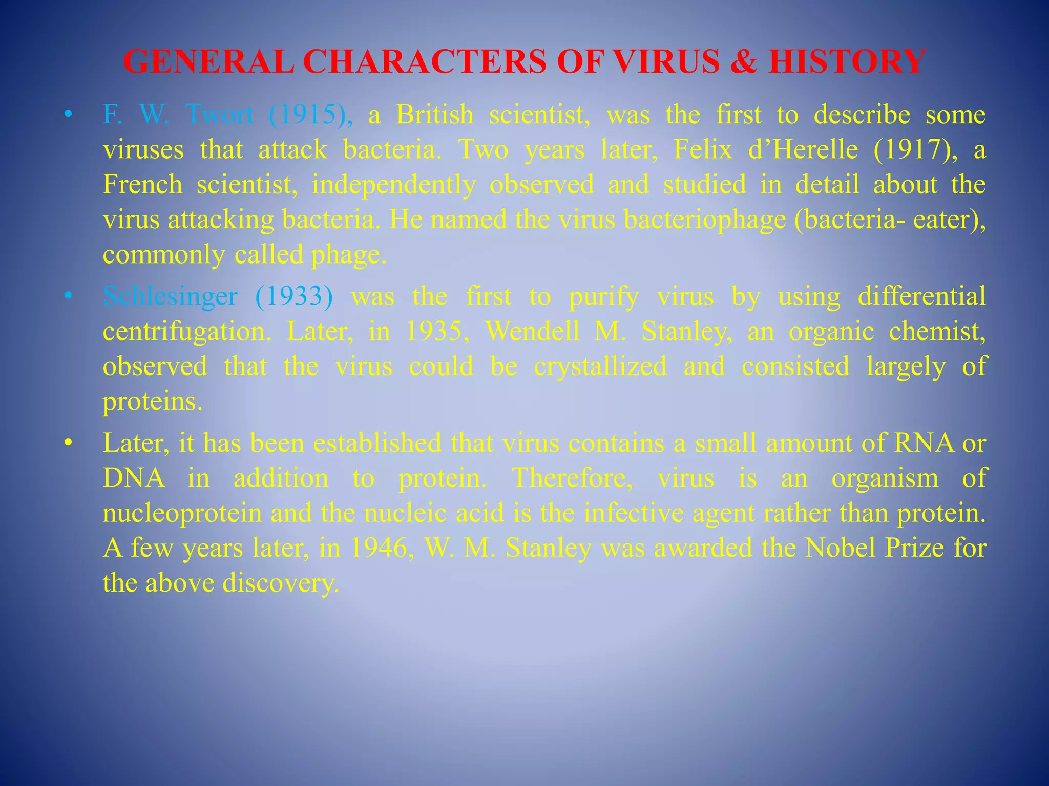 GENERAL CHARACTERS OF VIRUS & HISTORY
• F. W. Twort (1915), a British scientist, was the first to describe some
viruses that attack bacteria. Two years later, Felix d’Herelle (1917), a
French scientist, independently observed and studied in detail about the
virus attacking bacteria. He named the virus bacteriophage (bacteria- eater),
commonly called phage.
• Schlesinger (1933) was the first to purify virus by using differential
centrifugation. Later, in 1935, Wendell M. Stanley, an organic chemist,
observed that the virus could be crystallized and consisted largely of
proteins.
• Later, it has been established that virus contains a small amount of RNA or
DNA in addition to protein. Therefore, virus is an organism of
nucleoprotein and the nucleic acid is the infective agent rather than protein.
A few years later, in 1946, W. M. Stanley was awarded the Nobel Prize for
the above discovery.
 