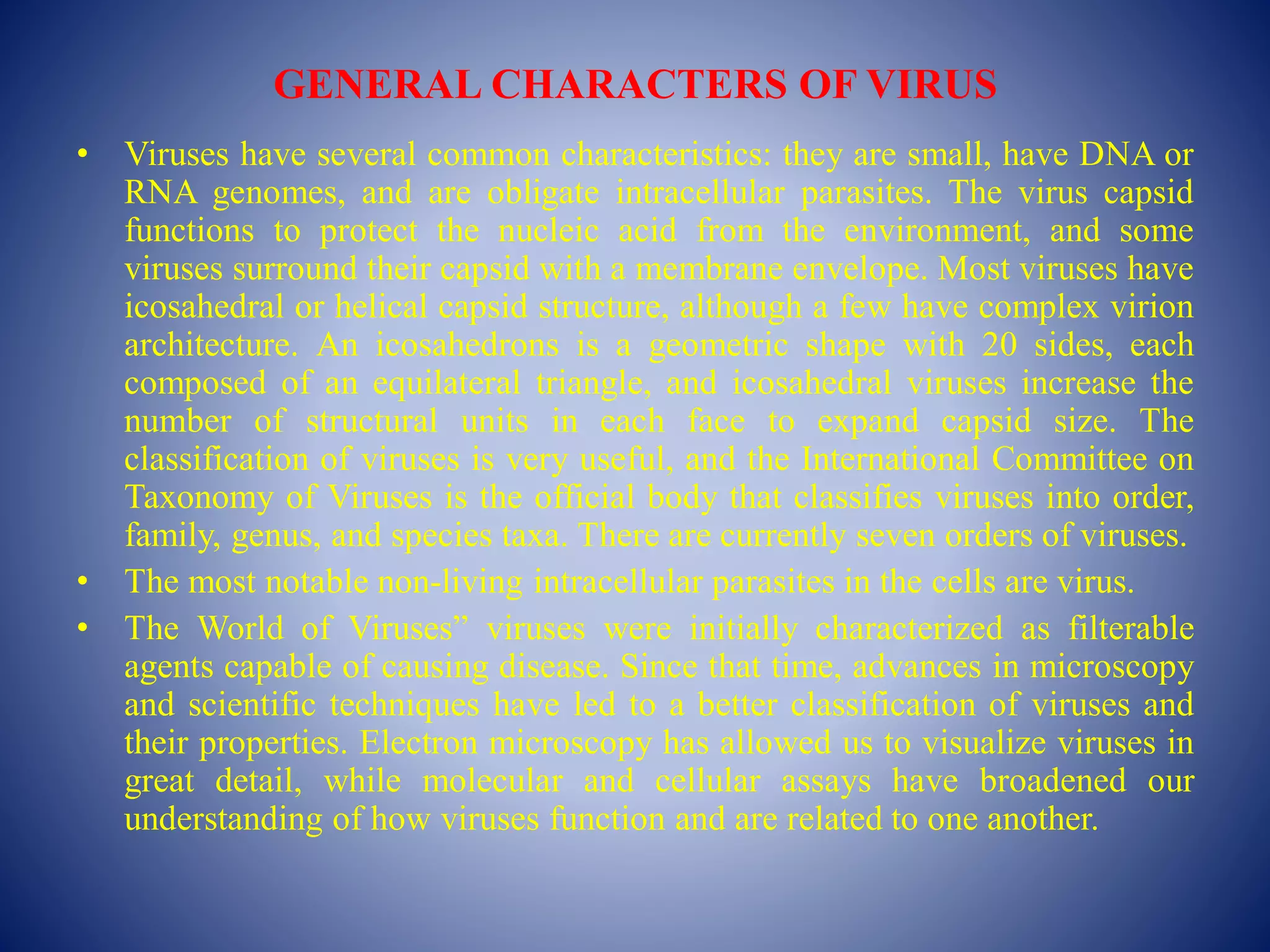GENERAL CHARACTERS OF VIRUS
• Viruses have several common characteristics: they are small, have DNA or
RNA genomes, and are obligate intracellular parasites. The virus capsid
functions to protect the nucleic acid from the environment, and some
viruses surround their capsid with a membrane envelope. Most viruses have
icosahedral or helical capsid structure, although a few have complex virion
architecture. An icosahedrons is a geometric shape with 20 sides, each
composed of an equilateral triangle, and icosahedral viruses increase the
number of structural units in each face to expand capsid size. The
classification of viruses is very useful, and the International Committee on
Taxonomy of Viruses is the official body that classifies viruses into order,
family, genus, and species taxa. There are currently seven orders of viruses.
• The most notable non-living intracellular parasites in the cells are virus.
• The World of Viruses” viruses were initially characterized as filterable
agents capable of causing disease. Since that time, advances in microscopy
and scientific techniques have led to a better classification of viruses and
their properties. Electron microscopy has allowed us to visualize viruses in
great detail, while molecular and cellular assays have broadened our
understanding of how viruses function and are related to one another.
 