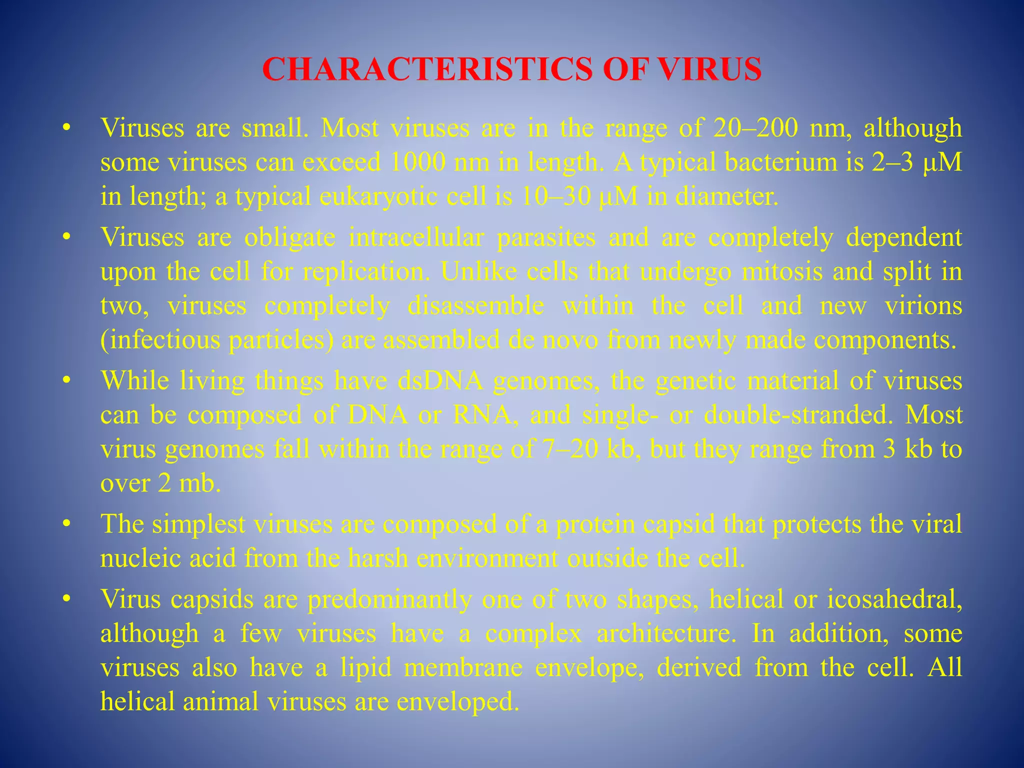 CHARACTERISTICS OF VIRUS
• Viruses are small. Most viruses are in the range of 20–200 nm, although
some viruses can exceed 1000 nm in length. A typical bacterium is 2–3 μM
in length; a typical eukaryotic cell is 10–30 μM in diameter.
• Viruses are obligate intracellular parasites and are completely dependent
upon the cell for replication. Unlike cells that undergo mitosis and split in
two, viruses completely disassemble within the cell and new virions
(infectious particles) are assembled de novo from newly made components.
• While living things have dsDNA genomes, the genetic material of viruses
can be composed of DNA or RNA, and single- or double-stranded. Most
virus genomes fall within the range of 7–20 kb, but they range from 3 kb to
over 2 mb.
• The simplest viruses are composed of a protein capsid that protects the viral
nucleic acid from the harsh environment outside the cell.
• Virus capsids are predominantly one of two shapes, helical or icosahedral,
although a few viruses have a complex architecture. In addition, some
viruses also have a lipid membrane envelope, derived from the cell. All
helical animal viruses are enveloped.
 