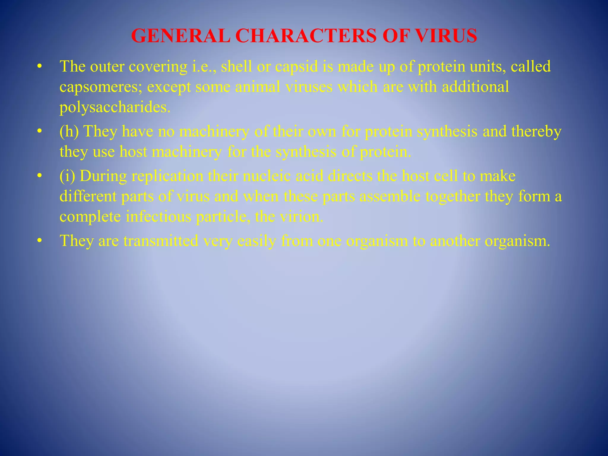 GENERAL CHARACTERS OF VIRUS
• The outer covering i.e., shell or capsid is made up of protein units, called
capsomeres; except some animal viruses which are with additional
polysaccharides.
• (h) They have no machinery of their own for protein synthesis and thereby
they use host machinery for the synthesis of protein.
• (i) During replication their nucleic acid directs the host cell to make
different parts of virus and when these parts assemble together they form a
complete infectious particle, the virion.
• They are transmitted very easily from one organism to another organism.
 
