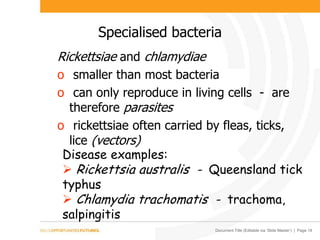 Document Title (Editable via ‘Slide Master’) | Page 18
Specialised bacteria
Rickettsiae and chlamydiae
o smaller than most bacteria
o can only reproduce in living cells - are
therefore parasites
o rickettsiae often carried by fleas, ticks,
lice (vectors)
Disease examples:
 Rickettsia australis - Queensland tick
typhus
 Chlamydia trachomatis - trachoma,
salpingitis
 