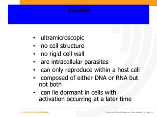 Document Title (Editable via ‘Slide Master’) | Page 20
Viruses
• ultramicroscopic
• no cell structure
• no rigid cell wall
• are intracellular parasites
• can only reproduce within a host cell
• composed of either DNA or RNA but
not both
• can lie dormant in cells with
activation occurring at a later time
 