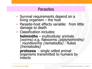 Document Title (Editable via ‘Slide Master’) | Page 30
Parasites
• Survival requirements depend on a
living organism – the host
• Parasite-host effects variable: from little
damage to death
• Classification includes:
helminths – multicellular animals
(worms) e.g. flatworms (platyhelminths)
: roundworms (nematodes) : flukes
(trematodes)
protozoa - single celled animal
organisms transmitted to humans by
insects
 