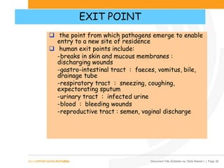 Document Title (Editable via ‘Slide Master’) | Page 38
EXIT POINT
 the point from which pathogens emerge to enable
entry to a new site of residence
 human exit points include:
-breaks in skin and mucous membranes :
discharging wounds
-gastro-intestinal tract : faeces, vomitus, bile,
drainage tube
-respiratory tract : sneezing, coughing,
expectorating sputum
-urinary tract : infected urine
-blood : bleeding wounds
-reproductive tract : semen, vaginal discharge
 