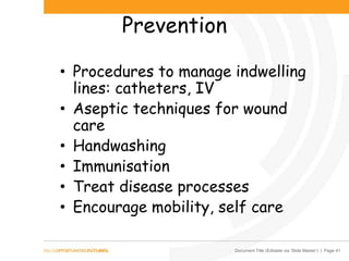 Document Title (Editable via ‘Slide Master’) | Page 41
Prevention
• Procedures to manage indwelling
lines: catheters, IV
• Aseptic techniques for wound
care
• Handwashing
• Immunisation
• Treat disease processes
• Encourage mobility, self care
 