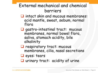 Document Title (Editable via ‘Slide Master’) | Page 43
External mechanical and chemical
barriers
 intact skin and mucous membranes:
acid mantle, sweat, sebum, normal
flora
 gastro-intestinal tract: mucous
membranes, normal bowel flora,
saliva, stomach acidity, bile
alkalinity
 respiratory tract: mucous
membranes, cilia, nasal secretions
 eyes: tears
 urinary tract: acidity of urine
 