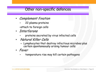 Document Title (Editable via ‘Slide Master’) | Page 48
Other non-specific defences
• Complement fixation
- 22 plasma proteins
-attach to foreign cells
• Interferons
- proteins secreted by virus infected cells
• Natural Killer Cells
– Lymphocytes that destroy infectious microbes plus
certain spontaneously arising tumour cells
• Fever
- temperature rise may kill certain pathogens
 