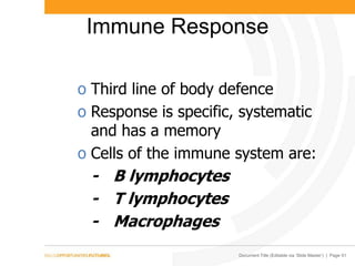 Document Title (Editable via ‘Slide Master’) | Page 51
Immune Response
o Third line of body defence
o Response is specific, systematic
and has a memory
o Cells of the immune system are:
- B lymphocytes
- T lymphocytes
- Macrophages
 