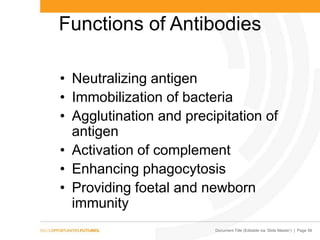 Document Title (Editable via ‘Slide Master’) | Page 56
Functions of Antibodies
• Neutralizing antigen
• Immobilization of bacteria
• Agglutination and precipitation of
antigen
• Activation of complement
• Enhancing phagocytosis
• Providing foetal and newborn
immunity
 