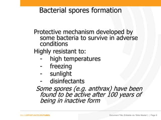 Document Title (Editable via ‘Slide Master’) | Page 9
Bacterial spores formation
Protective mechanism developed by
some bacteria to survive in adverse
conditions
Highly resistant to:
- high temperatures
- freezing
- sunlight
- disinfectants
Some spores (e.g. anthrax) have been
found to be active after 100 years of
being in inactive form
 