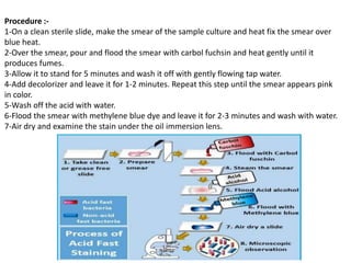 Procedure :-
1-On a clean sterile slide, make the smear of the sample culture and heat fix the smear over
blue heat.
2-Over the smear, pour and flood the smear with carbol fuchsin and heat gently until it
produces fumes.
3-Allow it to stand for 5 minutes and wash it off with gently flowing tap water.
4-Add decolorizer and leave it for 1-2 minutes. Repeat this step until the smear appears pink
in color.
5-Wash off the acid with water.
6-Flood the smear with methylene blue dye and leave it for 2-3 minutes and wash with water.
7-Air dry and examine the stain under the oil immersion lens.
 