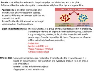 Results:-1-Acid-fast bacteria retain the primary dye, carbol-fuschin, and stain pink.
2-Non-acid fast bacteria take up the counterstain methylene blue dye and appear blue.
Applications:-1-Used for examination and
identification of Mycobacterium species.
2-Used to differentiate between acid-fast and
non-acid fast bacilli
3-Used for the identification of some fungal
species such as Cryptosporidium.
Biochemical tests (imvic):- The IMViC tests are a group of individual tests used in microbiology
lab testing to identify an organism in the coliform group. A coliform
is a gram negative, aerobic, or facultative anaerobic rod, which
produces gas from lactose within 48 hours. The presence of some
coliforms indicate fecal contamination.
-Indole test
-Methyl red (MR) test
-Voges-Proskauer (VP) test
-Citrate utilization test
#Indole test:- Some microorganisms can metabolize tryptophan by the tryptophanase. It is
based on the principle of the formation of a hydrolytic product from an amino
acid tryptophan.
Media:- Sulfide Indole Motility (SIM)
-Tryptophan is used as substrate.
 