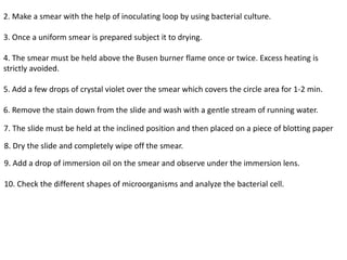 2. Make a smear with the help of inoculating loop by using bacterial culture.
3. Once a uniform smear is prepared subject it to drying.
4. The smear must be held above the Busen burner flame once or twice. Excess heating is
strictly avoided.
5. Add a few drops of crystal violet over the smear which covers the circle area for 1-2 min.
6. Remove the stain down from the slide and wash with a gentle stream of running water.
7. The slide must be held at the inclined position and then placed on a piece of blotting paper
8. Dry the slide and completely wipe off the smear.
9. Add a drop of immersion oil on the smear and observe under the immersion lens.
10. Check the different shapes of microorganisms and analyze the bacterial cell.
 