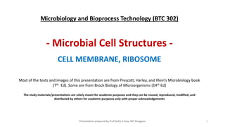 1
Microbiology and Bioprocess Technology (BTC 302)
- Microbial Cell Structures -
CELL MEMBRANE, RIBOSOME
Most of the texts and images of this presentation are from Prescott, Harley, and Klein’s Microbiology book
(7th Ed). Some are from Brock Biology of Microorganisms (14th Ed)
The study materials/presentations are solely meant for academic purposes and they can be reused, reproduced, modified, and
distributed by others for academic purposes only with proper acknowledgements
Presentation prepared by Prof Sufia K Kazy, NIT Durgapur
 