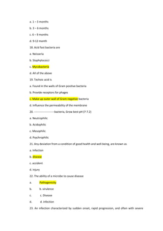 a. 1 – 3 months
b. 3 – 6 months
c. 6 – 9 months
d. 9-12 month
18. Acid fast bacteria are
a. Neisseria
b. Staphylococci
c. Mycobacteria
d. All of the above
19. Techoic acid is
a. Found in the walls of Gram positive bacteria
b. Provide receptors for phages
c. Make up outer wall of Gram negative bacteria
d. Influence the permeability of the membrane
20. ----------------------bacteria, Grow best pH (7-7.2)
a. Neutrophilic
b. Acidophilic
c. Mesophilic
d. Psychrophilic
21. Any deviation from a condition of good health and well-being, are known as
a. Infection
b. disease
c. accident
d. injury
22. The ability of a microbe to cause disease
a. Pathogenicity
b. b. virulence
c. c. Disease
d. d. infection
23. An infection characterized by sudden onset, rapid progression, and often with severe
 