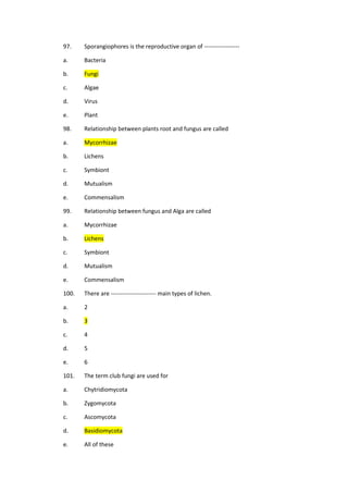 97. Sporangiophores is the reproductive organ of ------------------
a. Bacteria
b. Fungi
c. Algae
d. Virus
e. Plant
98. Relationship between plants root and fungus are called
a. Mycorrhizae
b. Lichens
c. Symbiont
d. Mutualism
e. Commensalism
99. Relationship between fungus and Alga are called
a. Mycorrhizae
b. Lichens
c. Symbiont
d. Mutualism
e. Commensalism
100. There are ----------------------- main types of lichen.
a. 2
b. 3
c. 4
d. 5
e. 6
101. The term club fungi are used for
a. Chytridiomycota
b. Zygomycota
c. Ascomycota
d. Basidiomycota
e. All of these
 