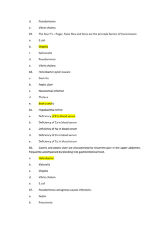 d. Pseudomonas
e. Vibrio cholera
82. The four F’s – finger, food, flies and feces are the principle factors of transmission:
a. E.coli
b. Shigella
c. Salmonella
d. Pseudomonas
e. Vibrio cholera
84. Helicobacter pylori causes:
a. Gastritis
b. Peptic ulcer
c. Nosocomial infection
d. Cholera
e. Both a and b
85. Hypokalemia refers:
a. Deficiency of K in blood serum
b. Deficiency of Ca in blood serum
c. Deficiency of Na in blood serum
d. Deficiency of Zn in blood serum
e. Deficiency of Cu in blood serum
86. Gastric and peptic ulcer are characterized by recurrent pain in the upper abdomen,
frequently accompanied by bleeding into gastrointestinal tract.
a. Helicobacter
b. Klebsiella
c. Shigella
d. Vibrio cholera
e. E.coli
87. Pseudomonas aeruginosa causes infections:
a. Sepsis
b. Pneumonia
 