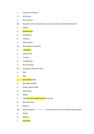 c. Urinary tract infection
d. All of these
e. None of these
88. Pyocyanin, which can color the pus in a wound blue: characteristic feature of
a. Proteus
b. Pseudomonas
c. Helicobacter
d. Influenza
e. Vibrio cholera
91. Pharyngitis are caused by:
a. S.pyogenes
b. S.pnemoniae
c. S. Aureus
d. S. Epidermidis
e. All of the above
95. The genetic material of virus:
a. DNA
b. RNA
c. Either DNA or RNA
d. Both DNA and RNA
e. Neither DNA nor RNA
a. Strep throat
b. Rashes
c. Infection of the superficial layer of the skin
d. Rheumatic fever
e. Myositis
99. Russian botanist ---------------------- first discovered virus in an infected tobacco plant.
a. Stanley
b. Beijerink
c. Iwanowski
 