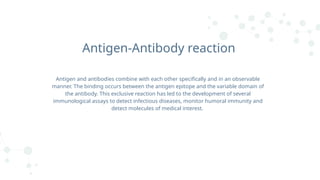 Antigen-Antibody reaction
Antigen and antibodies combine with each other specifically and in an observable
manner. The binding occurs between the antigen epitope and the variable domain of
the antibody. This exclusive reaction has led to the development of several
immunological assays to detect infectious diseases, monitor humoral immunity and
detect molecules of medical interest.
 