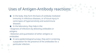 ● In the body, they form the basis of antibody-mediated
immunity in infectious diseases, or of tissue injury in
some types of hypersensitivity and autoimmune
diseases.
● In the laboratory, they help in the:
- Diagnosis of infections by detecting antibodies or
antigens
- Detection and quantitation of either antigens or
antibodies
● In sero-epidemiological surveys, they aid in screening
a population for the presence of the antibodies for a
particular infection.
Uses of Antigen-Antibody reactions:
 