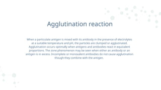 Agglutination reaction
When a particulate antigen is mixed with its antibody in the presence of electrolytes
at a suitable temperature and pH, the particles are clumped or agglutinated.
Agglutination occurs optimally when antigens and antibodies react in equivalent
proportions. The zone phenomenon may be seen when either an antibody or an
antigen is in excess. Incomplete or monovalent antibodies do not cause agglutination
though they combine with the antigen.
 