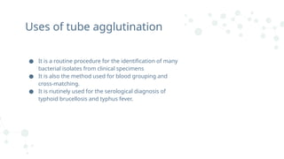 ● It is a routine procedure for the identification of many
bacterial isolates from clinical specimens
● It is also the method used for blood grouping and
cross-matching.
● It is riutinely used for the serological diagnosis of
typhoid brucellosis and typhus fever.
Uses of tube agglutination
 