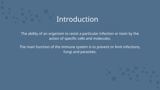 Introduction
The ability of an organism to resist a particular infection or toxin by the
action of specific cells and molecules.
The main function of the immune system is to prevent or limit infections,
fungi and parasites.
 