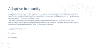 Adaptive immunity
Adaptive immunity occurs after exposure to an agent, improves upon repeated exposure and is
specific. It is mediated by antibody produced by B-lymphocyte and by two types of T lymphocytes,
namely, helper T cells and cytotoxic T-cells.
The cells responsible for adaptive immunity have long-term memory for a specific antigen.
Macrophages and other antigen presenting cells such as dendritic cells play an important role in
both the innate and the adaptive arms of the immune system.
Adaptive immunity can be-
i) active
ii) passive
 