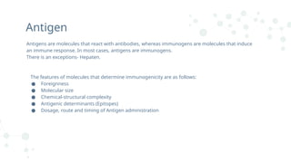 Antigen
Antigens are molecules that react with antibodies, whereas immunogens are molecules that induce
an immune response. In most cases, antigens are immunogens.
There is an exceptions- Hepaten.
The features of molecules that determine immunogenicity are as follows:
● Foreignness
● Molecular size
● Chemical-structural complexity
● Antigenic determinants (Epitopes)
● Dosage, route and timing of Antigen administration
 