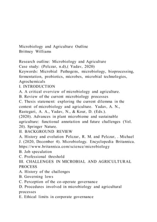 Microbiology and Agriculture Outline
Brittney Williams
Research outline: Microbiology and Agriculture
Case study: (Pelczar, n.d),( Yadav, 2020)
Keywords: Microbial Pathogens, microbiology, bioprocessing,
fermentation, probiotics, microbes, microbial technologies,
Agrochemicals
I. INTRODUCTION
A. A critical overview of microbiology and agriculture.
B. Review of the current microbiology processes
C. Thesis statement: exploring the current dilemma in the
context of microbiology and agriculture. Yadav, A. N.,
Rastegari, A. A., Yadav, N., & Kour, D. (Eds.).
(2020). Advances in plant microbiome and sustainable
agriculture: functional annotation and future challenges (Vol.
20). Springer Nature.
II. BACKGROUND REVIEW
A. History and evolution Pelczar, R. M. and Pelczar, . Michael
J. (2020, December 4). Microbiology. Encyclopedia Britannica.
https://www.britannica.com/science/microbiology
B. Job speculation
C. Professional threshold
III. CHALLENGES IN MICROBIAL AND AGRICULTURAL
PROCESS
A. History of the challenges
B. Governing lows
C. Perception of the co-operate governance
D. Procedures involved in microbiology and agricultural
processes
E. Ethical limits in corporate governance
 