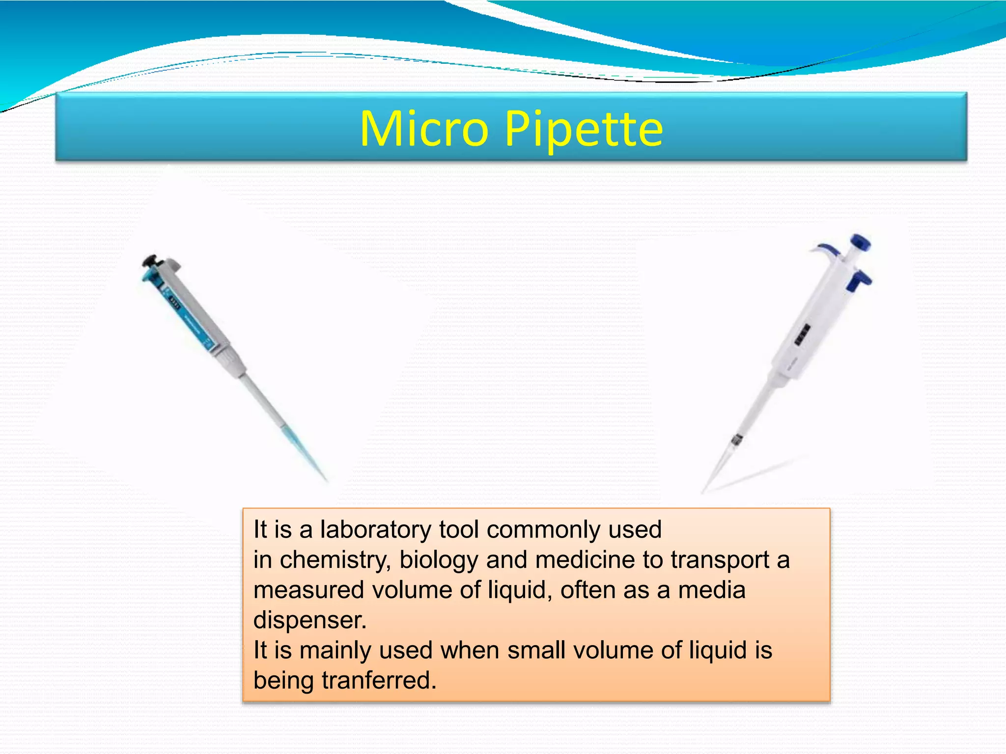 Micro Pipette
It is a laboratory tool commonly used
in chemistry, biology and medicine to transport a
measured volume of liquid, often as a media
dispenser.
It is mainly used when small volume of liquid is
being tranferred.
 