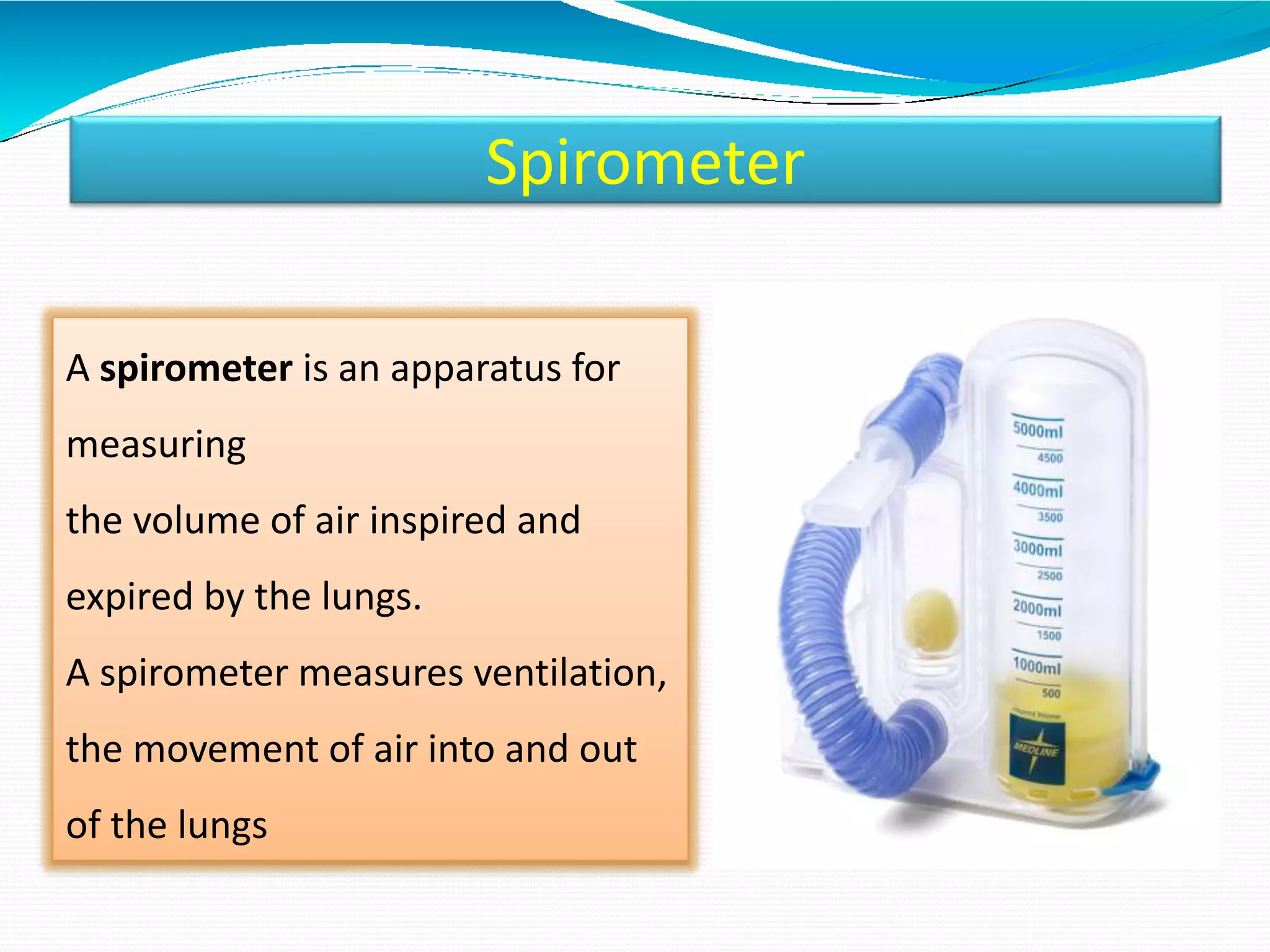 Spirometer
A spirometer is an apparatus for
measuring
the volume of air inspired and
expired by the lungs.
A spirometer measures ventilation,
the movement of air into and out
of the lungs
 