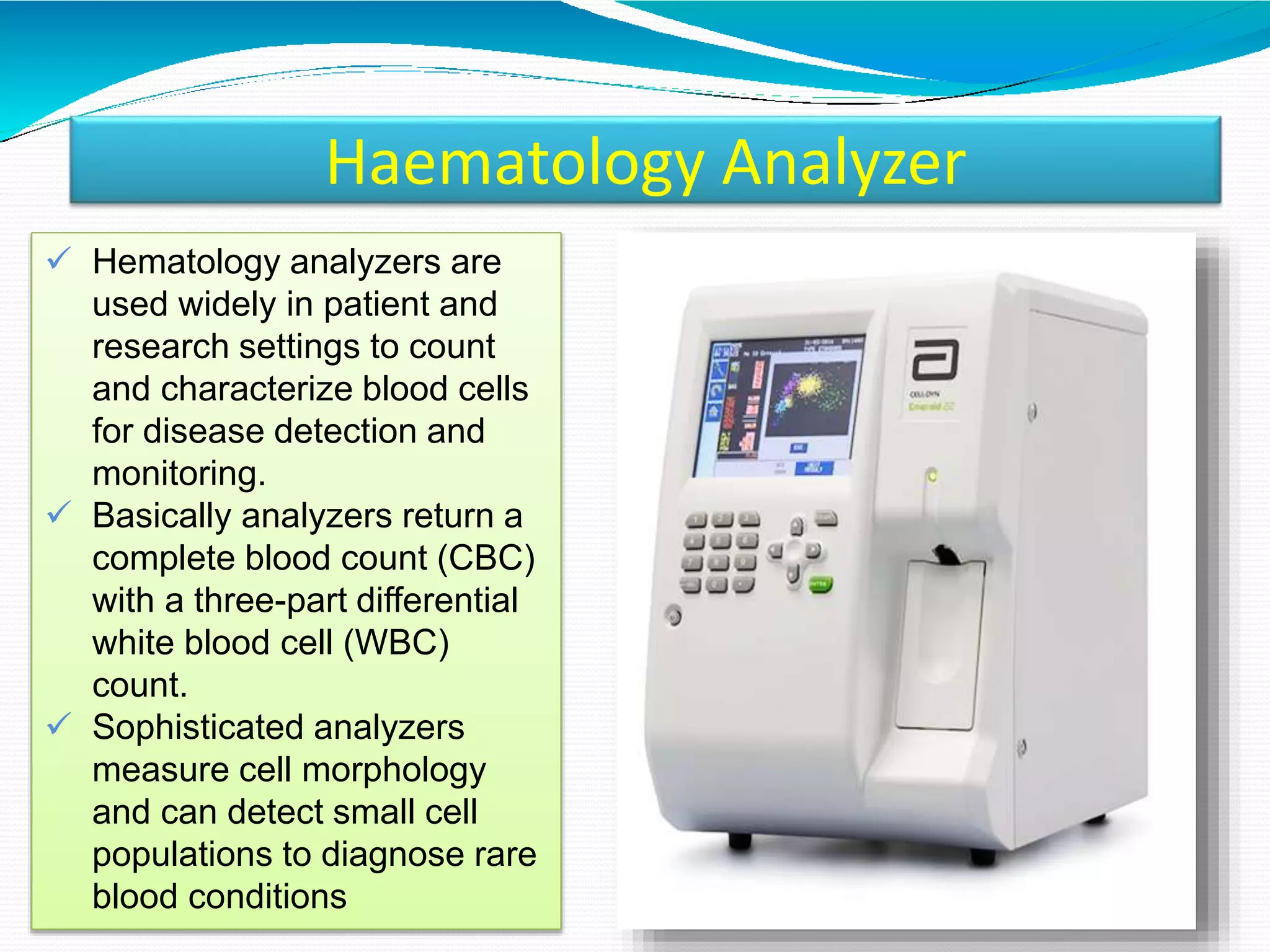 Haematology Analyzer
 Hematology analyzers are
used widely in patient and
research settings to count
and characterize blood cells
for disease detection and
monitoring.
 Basically analyzers return a
complete blood count (CBC)
with a three-part differential
white blood cell (WBC)
count.
 Sophisticated analyzers
measure cell morphology
and can detect small cell
populations to diagnose rare
blood conditions
 