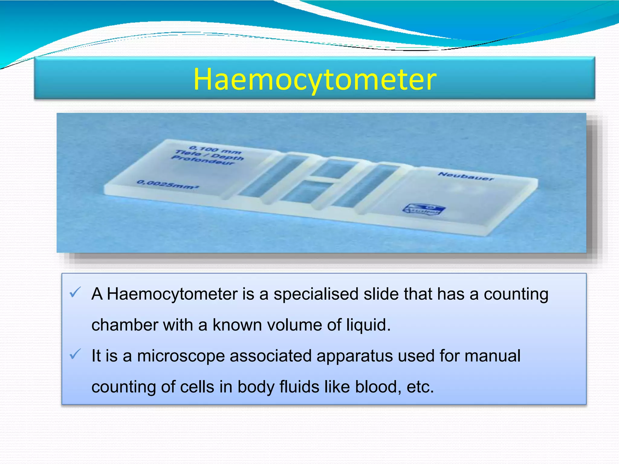 Haemocytometer
 A Haemocytometer is a specialised slide that has a counting
chamber with a known volume of liquid.
 It is a microscope associated apparatus used for manual
counting of cells in body fluids like blood, etc.
 