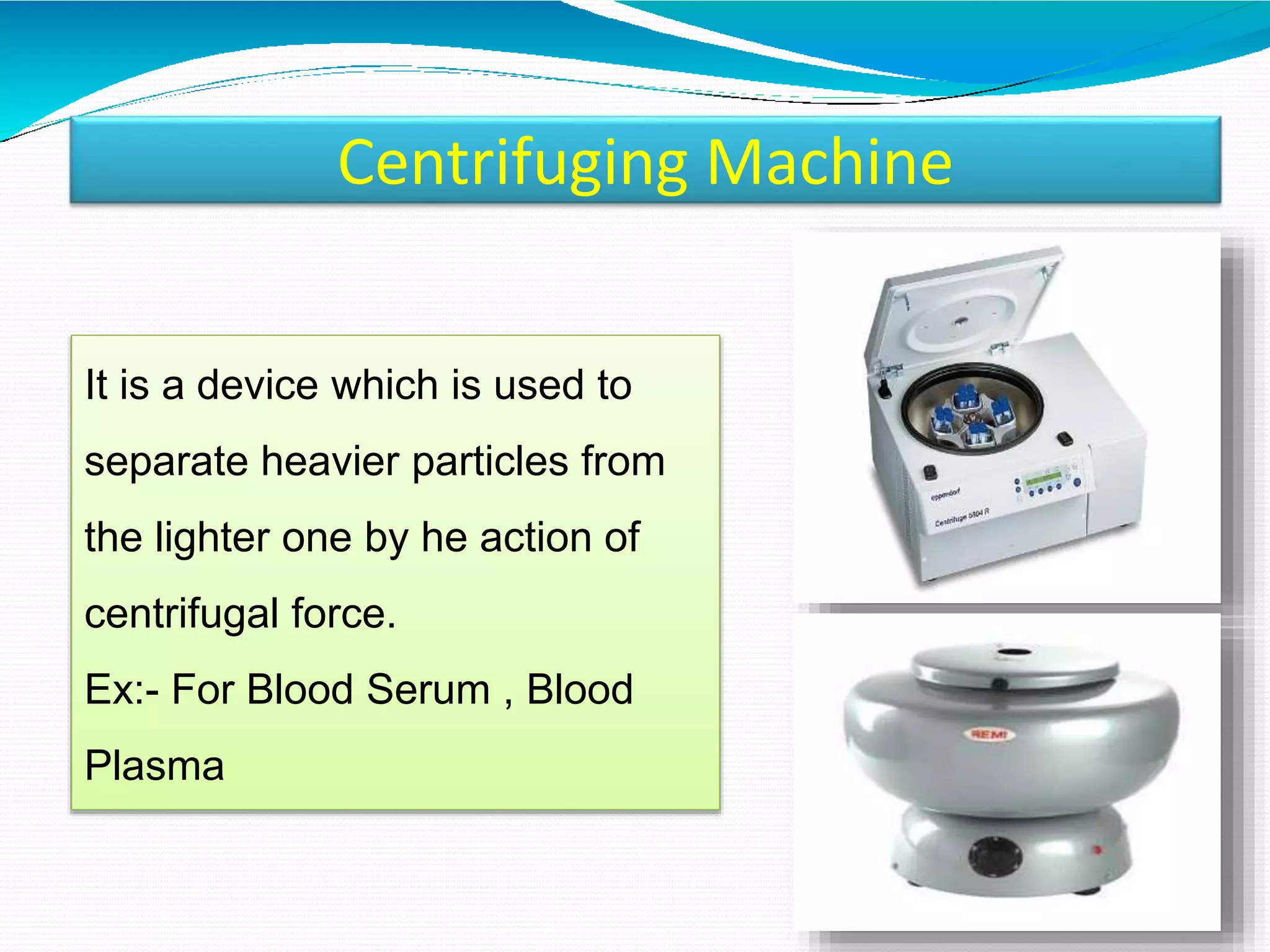 Centrifuging Machine
It is a device which is used to
separate heavier particles from
the lighter one by he action of
centrifugal force.
Ex:- For Blood Serum , Blood
Plasma
 