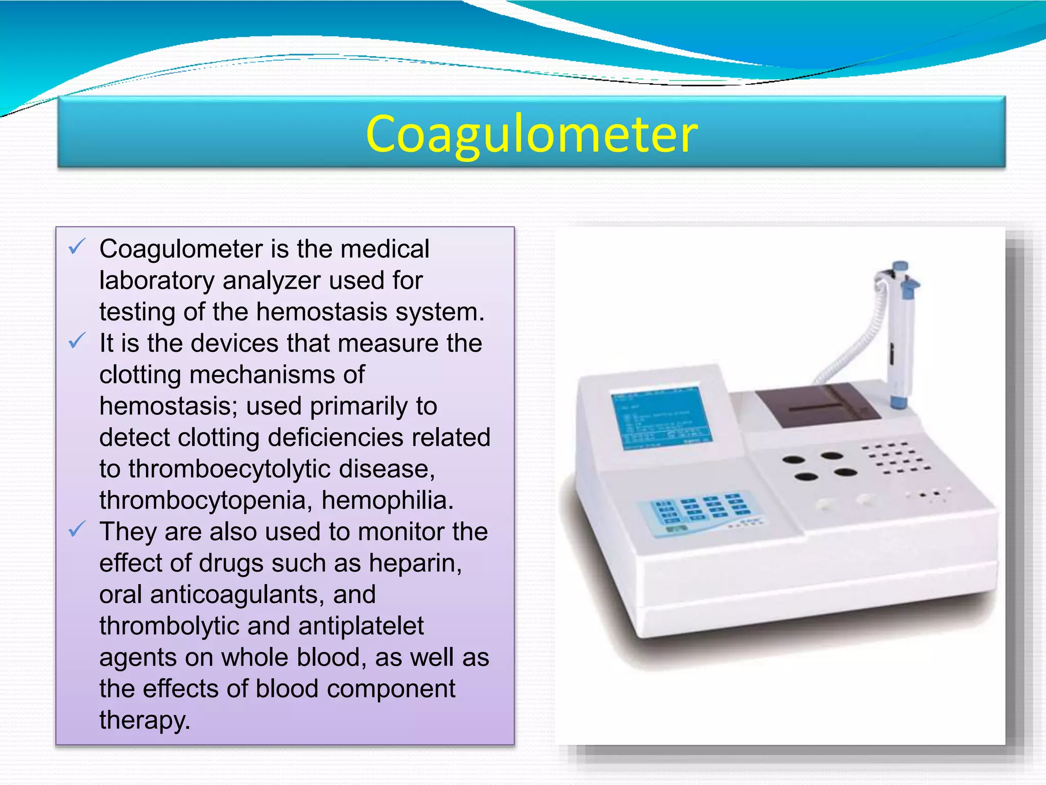 Coagulometer
 Coagulometer is the medical
laboratory analyzer used for
testing of the hemostasis system.
 It is the devices that measure the
clotting mechanisms of
hemostasis; used primarily to
detect clotting deficiencies related
to thromboecytolytic disease,
thrombocytopenia, hemophilia.
 They are also used to monitor the
effect of drugs such as heparin,
oral anticoagulants, and
thrombolytic and antiplatelet
agents on whole blood, as well as
the effects of blood component
therapy.
 