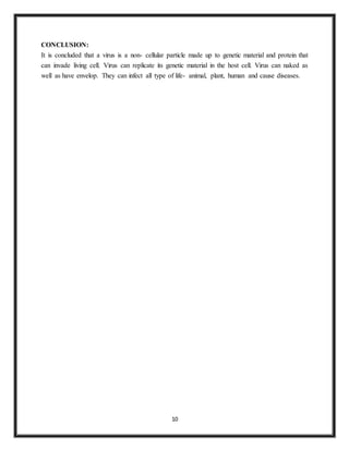 10
CONCLUSION:
It is concluded that a virus is a non- cellular particle made up to genetic material and protein that
can invade living cell. Virus can replicate its genetic material in the host cell. Virus can naked as
well as have envelop. They can infect all type of life- animal, plant, human and cause diseases.
 