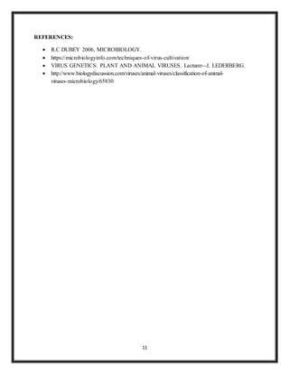 11
REFERENCES:
 R.C DUBEY 2006, MICROBIOLOGY.
 https://microbiologyinfo.com/techniques-of-virus-cultivation/
 VIRUS GENETICS: PLANT AND ANIMAL VIRUSES. Lecturer--J. LEDERBERG.
 http://www.biologydiscussion.com/viruses/animal-viruses/classification-of-animal-
viruses-microbiology/65830
 