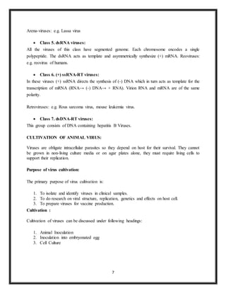 7
Arena-viruses: e.g. Lassa virus
 Class 5. dsRNA viruses:
All the viruses of this class have segmented genome. Each chromosome encodes a single
polypeptide. The dsRNA acts as template and asymmetrically synthesize (+) mRNA. Reoviruses:
e.g. reovirus of humans.
 Class 6. (+) ssRNA-RT viruses:
In these viruses (+) ssRNA directs the synthesis of (-) DNA which in turn acts as template for the
transcription of mRNA (RNA→ (-) DNA→ + RNA). Virion RNA and mRNA are of the same
polarity.
Retroviruses: e.g. Rous sarcoma virus, mouse leukemia virus.
 Class 7. dsDNA-RT viruses:
This group consists of DNA containing hepatitis B Viruses.
CULTIVATION OF ANIMAL VIRUS:
Viruses are obligate intracellular parasites so they depend on host for their survival. They cannot
be grown in non-living culture media or on agar plates alone, they must require living cells to
support their replication.
Purpose of virus cultivation:
The primary purpose of virus cultivation is:
1. To isolate and identify viruses in clinical samples.
2. To do research on viral structure, replication, genetics and effects on host cell.
3. To prepare viruses for vaccine production.
Cultivation :
Cultivation of viruses can be discussed under following headings:
1. Animal Inoculation
2. Inoculation into embryonated egg
3. Cell Culture
 