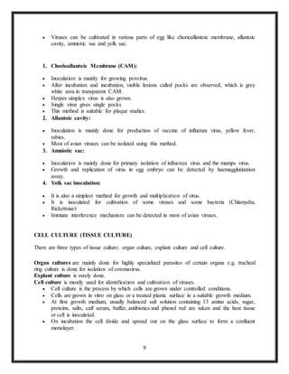 9
 Viruses can be cultivated in various parts of egg like chorioallantoic membrane, allantoic
cavity, amniotic sac and yolk sac.
1. Chorioallantoic Membrane (CAM):
 Inoculation is mainly for growing poxvirus.
 After incubation and incubation, visible lesions called pocks are observed, which is grey
white area in transparent CAM.
 Herpes simplex virus is also grown.
 Single virus gives single pocks
 This method is suitable for plaque studies.
2. Allantoic cavity:
 Inoculation is mainly done for production of vaccine of influenza virus, yellow fever,
rabies.
 Most of avian viruses can be isolated using this method.
3. Amniotic sac:
 Inoculation is mainly done for primary isolation of influenza virus and the mumps virus.
 Growth and replication of virus in egg embryo can be detected by haemagglutination
assay.
4. Yolk sac inoculation:
 It is also a simplest method for growth and multiplication of virus.
 It is inoculated for cultivation of some viruses and some bacteria (Chlamydia,
Rickettsiae)
 Immune interference mechanism can be detected in most of avian viruses.
CELL CULTURE (TISSUE CULTURE)
There are three types of tissue culture; organ culture, explant culture and cell culture.
Organ cultures are mainly done for highly specialized parasites of certain organs e.g. tracheal
ring culture is done for isolation of coronavirus.
Explant culture is rarely done.
Cell culture is mostly used for identification and cultivation of viruses.
 Cell culture is the process by which cells are grown under controlled conditions.
 Cells are grown in vitro on glass or a treated plastic surface in a suitable growth medium.
 At first growth medium, usually balanced salt solution containing 13 amino acids, sugar,
proteins, salts, calf serum, buffer, antibiotics and phenol red are taken and the host tissue
or cell is inoculated.
 On incubation the cell divide and spread out on the glass surface to form a confluent
monolayer.
 