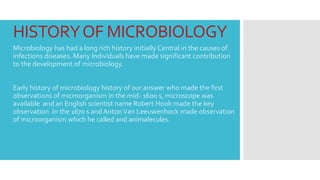 HISTORYOF MICROBIOLOGY
Microbiology has had a long rich history initially Central in the causes of
infections diseases. Many Individuals have made significant contribution
to the development of microbiology.
Early history of microbiology history of our answer who made the first
observations of microorganism in the mid- 1600 s, microscope was
available and an English scientist name Robert Hook made the key
observation .In the 1670 s andAntonVan Leeuwenhock made observation
of microorganism which he called and animalecules.
 