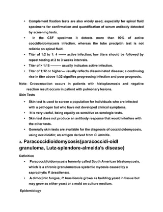• Complement fixation tests are also widely used, especially for spinal fluid
specimens for confirmation and quantification of serum antibody detected
by screening tests.
• In the CSF specimen it detects more than 90% of active
coccidioidomycosis infection, whereas the tube precipitin test is not
reliable on spinal fluid.
• Titer of 1:2 to 1: 4 ------- active infection; low titers should be followed by
repeat testing at 2 to 3 weeks intervals.
• Titer of > 1:16 ---------- usually indicates active infection.
• Titer of 1:32 or higher--- usually reflects disseminated disease; a continuing
rise in titer above 1:32 signifies progressing infection and poor prognosis.
Note: Cross-reaction occurs in patients with histoplasmosis and negative
reaction result occurs in patient with pulmonary lesions.
Skin Tests
• Skin test is used to screen a population for individuals who are infected
with a pathogen but who have not developed clinical symptoms.
• It is very useful, being equally as sensitive as serologic tests.
• Skin test does not produce an antibody response that would interfere with
the other tests.
• Generally skin tests are available for the diagnosis of coccidioidomycosis,
using occidioidin; an antigen derived from C. immitis.
3. Paracoccidioidomycosis(paracoccidi-oidl
granuloma, Lutz-splendore-almeida’s disease)
Definition
• Paracoccidioidomycosis formerly called South American blastomycosis,
which is a chronic granulomatous systemic mycosis caused by a
saprophytic P. brasiliensis.
• A dimorphic fungus, P. brasiliensis grows as budding yeast in tissue but
may grow as either yeast or a mold on culture medium.
Epidemiology
 